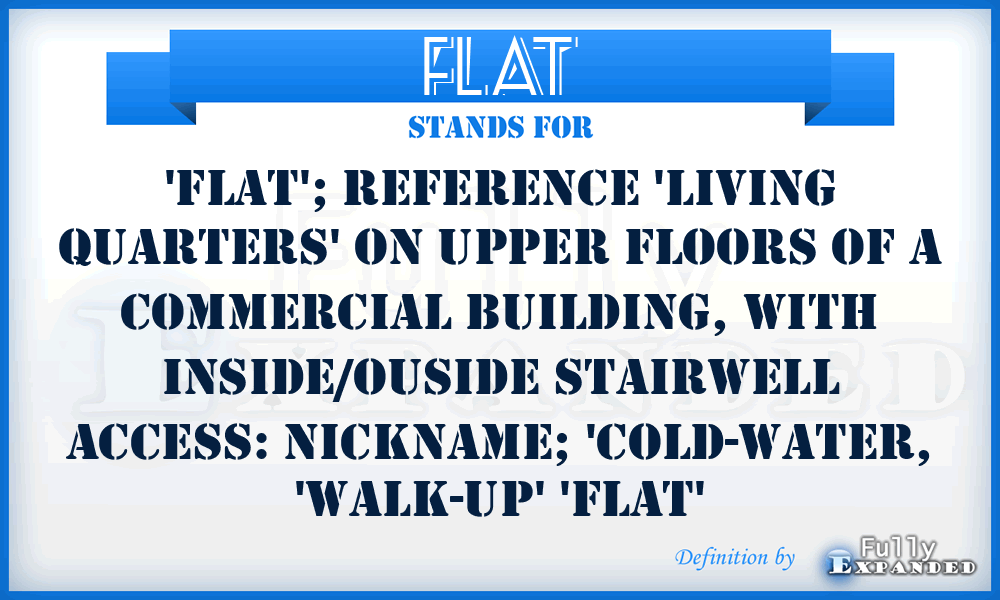 FLAT - 'flat'; Reference 'living quarters' on upper floors of a commercial building, with inside/ouside stairwell access: nickname; 'Cold-water, 'Walk-up' 'flat'