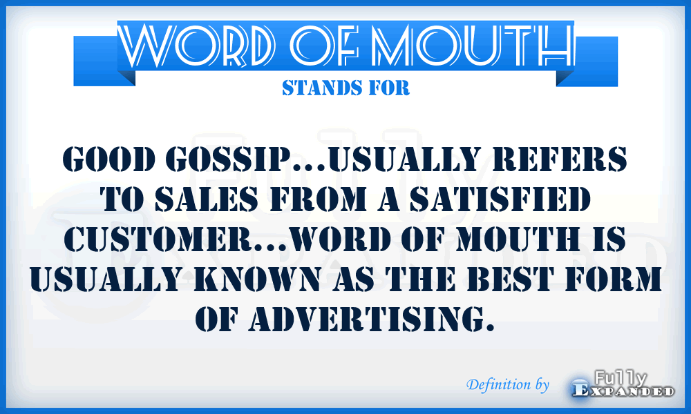 WORD OF MOUTH - Good Gossip...usually refers to sales from a satisfied customer...Word of mouth is usually known as the best form of advertising.
